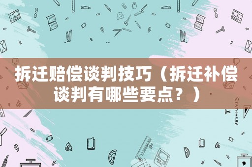 拆遷賠償談判技巧（拆遷補償談判有哪些要點？）