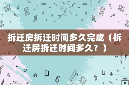 拆遷房拆遷時間多久完成（拆遷房拆遷時間多久？）