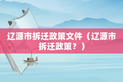 遼源市拆遷政策文件（遼源市拆遷政策？）