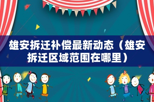 雄安拆遷補(bǔ)償最新動(dòng)態(tài)（雄安拆遷區(qū)域范圍在哪里）