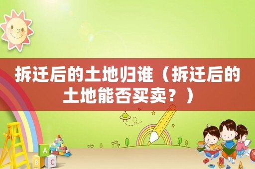 拆遷后的土地歸誰（拆遷后的土地能否買賣？）