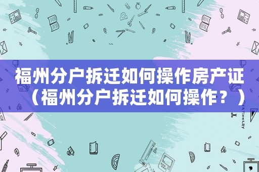 福州分戶拆遷如何操作房產(chǎn)證（福州分戶拆遷如何操作？）