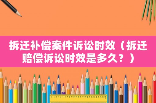 拆遷補償案件訴訟時效（拆遷賠償訴訟時效是多久？）