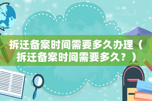 拆遷備案時間需要多久辦理（拆遷備案時間需要多久？）