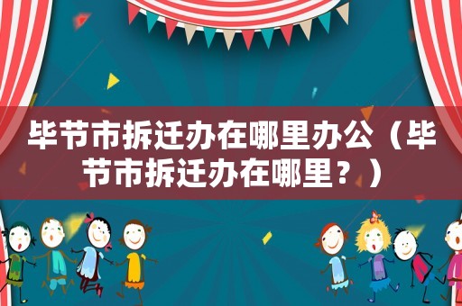 畢節(jié)市拆遷辦在哪里辦公（畢節(jié)市拆遷辦在哪里？）