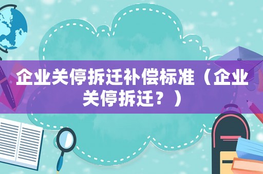 企業(yè)關(guān)停拆遷補(bǔ)償標(biāo)準(zhǔn)（企業(yè)關(guān)停拆遷？）