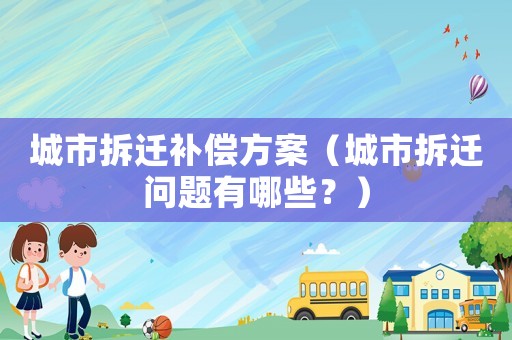 城市拆遷補償方案（城市拆遷問題有哪些？）