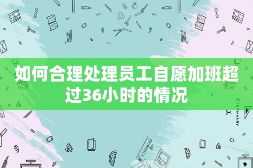 如何合理處理員工自愿加班超過36小時(shí)的情況