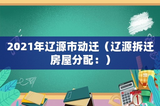 2021年遼源市動遷（遼源拆遷房屋分配：）