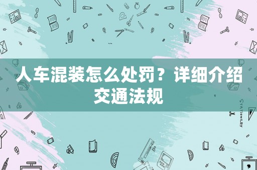 人車混裝怎么處罰？詳細(xì)介紹交通法規(guī)
