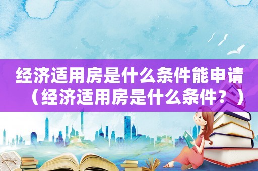 經(jīng)濟適用房是什么條件能申請（經(jīng)濟適用房是什么條件？）