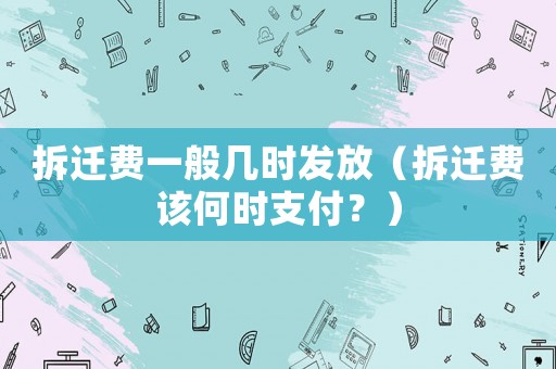 拆遷費一般幾時發(fā)放（拆遷費該何時支付？）