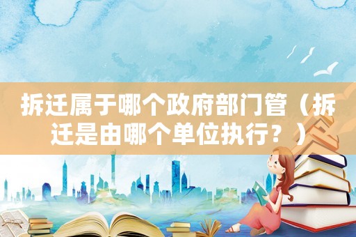 拆遷屬于哪個政府部門管（拆遷是由哪個單位執(zhí)行？）
