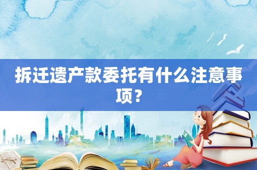 拆遷遺產(chǎn)款委托有什么注意事項(xiàng)？
