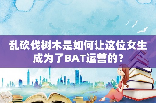 亂砍伐樹(shù)木是如何讓這位女生成為了BAT運(yùn)營(yíng)的？