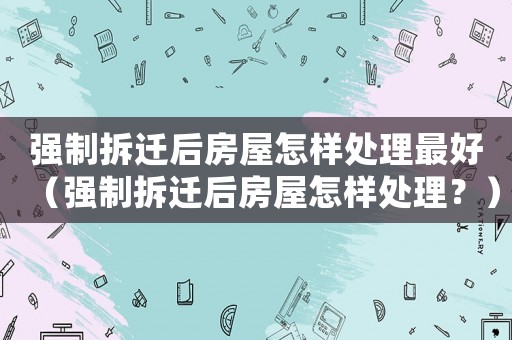 強(qiáng)制拆遷后房屋怎樣處理最好（強(qiáng)制拆遷后房屋怎樣處理？）
