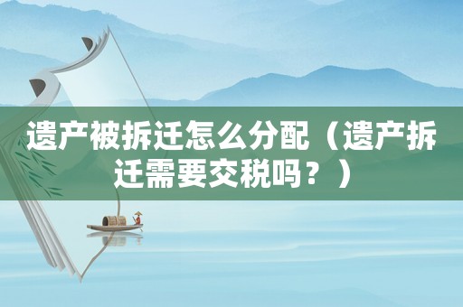 遺產(chǎn)被拆遷怎么分配（遺產(chǎn)拆遷需要交稅嗎？）