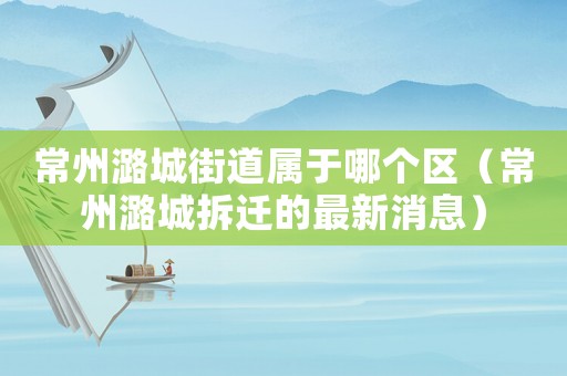 常州潞城街道屬于哪個(gè)區(qū)（常州潞城拆遷的最新消息）