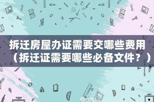 拆遷房屋辦證需要交哪些費用（拆遷證需要哪些必備文件？）