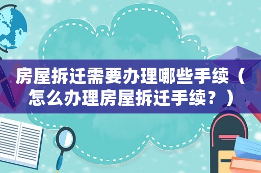 房屋拆遷需要辦理哪些手續(xù)（怎么辦理房屋拆遷手續(xù)？）