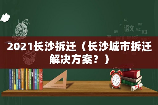 2021長(zhǎng)沙拆遷（長(zhǎng)沙城市拆遷解決方案？）