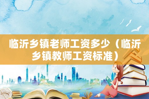 臨沂鄉(xiāng)鎮(zhèn)老師工資多少（臨沂鄉(xiāng)鎮(zhèn)教師工資標準）