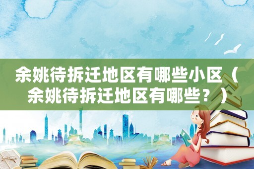 余姚待拆遷地區(qū)有哪些小區(qū)（余姚待拆遷地區(qū)有哪些？）