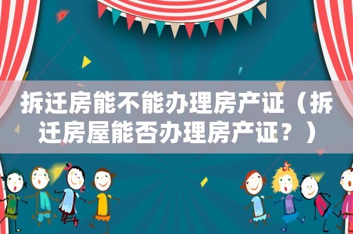 拆遷房能不能辦理房產(chǎn)證（拆遷房屋能否辦理房產(chǎn)證？）