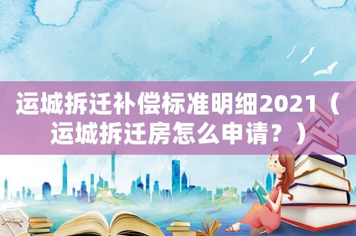 運(yùn)城拆遷補(bǔ)償標(biāo)準(zhǔn)明細(xì)2021（運(yùn)城拆遷房怎么申請(qǐng)？）