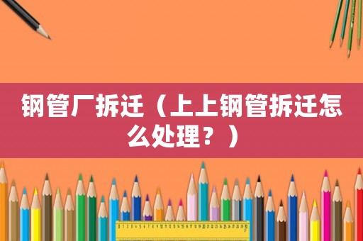 鋼管廠拆遷（上上鋼管拆遷怎么處理？）