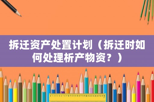 拆遷資產(chǎn)處置計(jì)劃（拆遷時(shí)如何處理析產(chǎn)物資？）