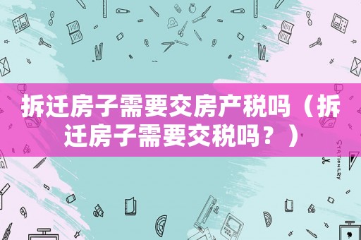 拆遷房子需要交房產(chǎn)稅嗎（拆遷房子需要交稅嗎？）
