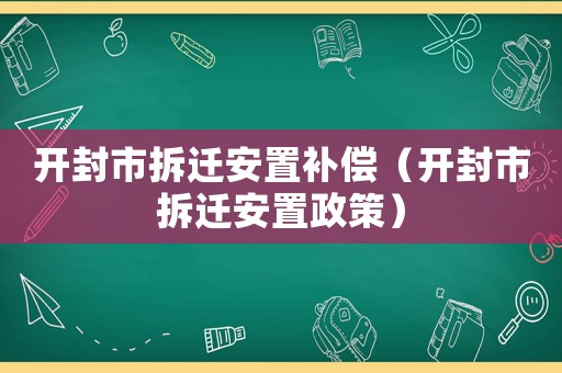 開(kāi)封市拆遷安置補(bǔ)償（開(kāi)封市拆遷安置政策）