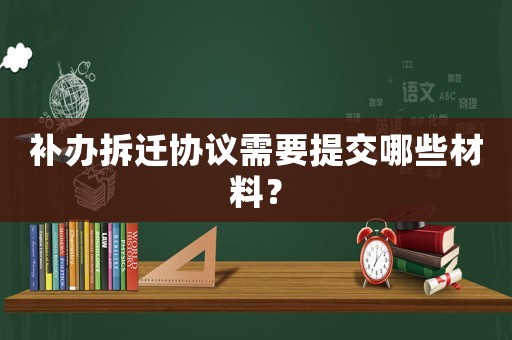 補(bǔ)辦拆遷協(xié)議需要提交哪些材料？
