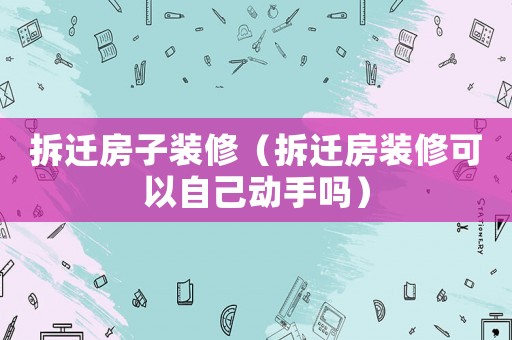 拆遷房子裝修（拆遷房裝修可以自己動(dòng)手嗎）