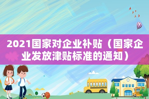 2021國(guó)家對(duì)企業(yè)補(bǔ)貼（國(guó)家企業(yè)發(fā)放津貼標(biāo)準(zhǔn)的通知）