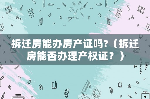 拆遷房能辦房產(chǎn)證嗎?（拆遷房能否辦理產(chǎn)權(quán)證？）