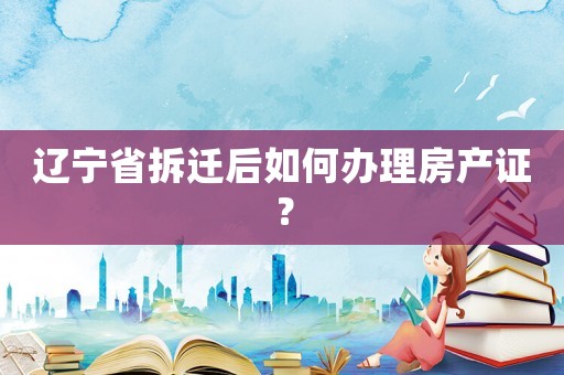 遼寧省拆遷后如何辦理房產證？