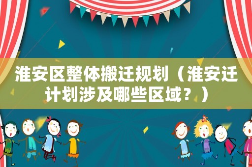 淮安區(qū)整體搬遷規(guī)劃（淮安遷計劃涉及哪些區(qū)域？）