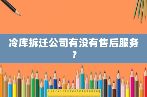 冷庫拆遷公司有沒有售后服務(wù)？
