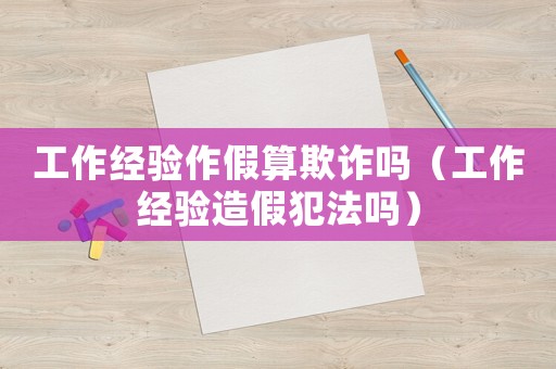 工作經(jīng)驗(yàn)作假算欺詐嗎（工作經(jīng)驗(yàn)造假犯法嗎）