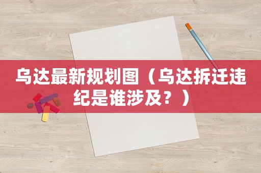 烏達最新規(guī)劃圖（烏達拆遷違紀是誰涉及？）