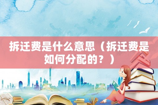 拆遷費(fèi)是什么意思（拆遷費(fèi)是如何分配的？）