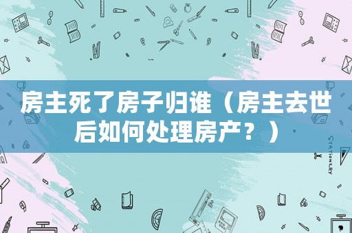 房主死了房子歸誰（房主去世后如何處理房產？）