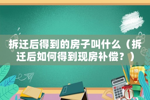 拆遷后得到的房子叫什么（拆遷后如何得到現(xiàn)房補(bǔ)償？）