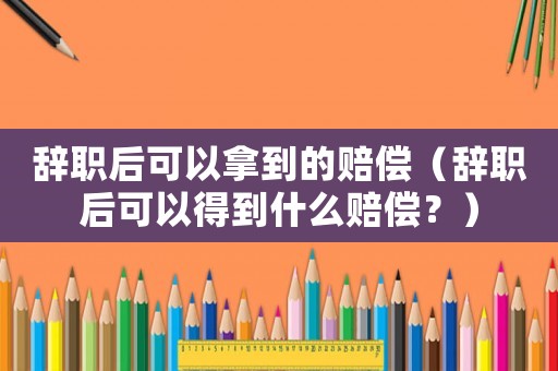 辭職后可以拿到的賠償（辭職后可以得到什么賠償？）