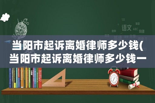 當(dāng)陽市起訴離婚律師多少錢(當(dāng)陽市起訴離婚律師多少錢一個(gè)月)