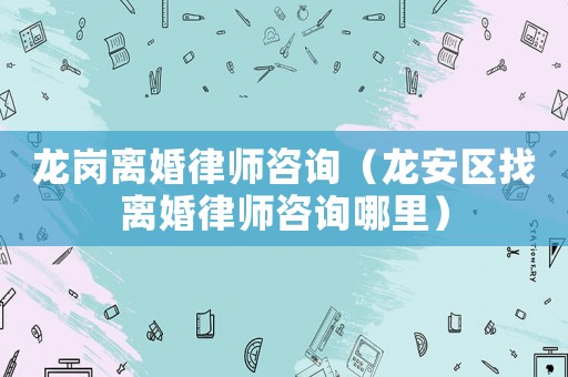 龍崗離婚律師咨詢（龍安區(qū)找離婚律師咨詢哪里）