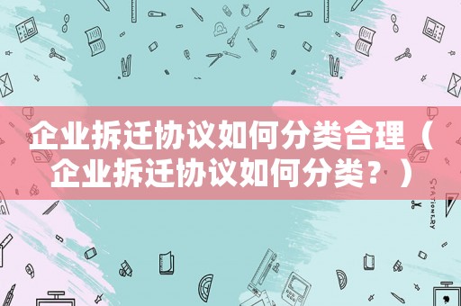 企業(yè)拆遷協(xié)議如何分類合理（企業(yè)拆遷協(xié)議如何分類？）