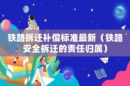 鐵路拆遷補(bǔ)償標(biāo)準(zhǔn)最新（鐵路安全拆遷的責(zé)任歸屬）